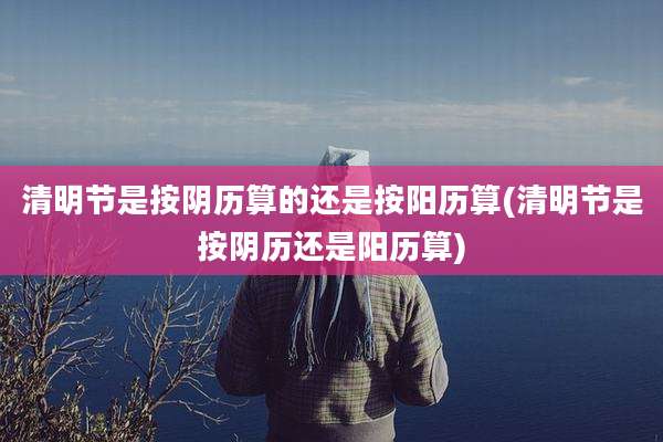 清明节是按阴历算的还是按阳历算(清明节是按阴历还是阳历算)