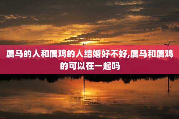 属马的人和属鸡的人结婚好不好,属马和属鸡的可以在一起吗