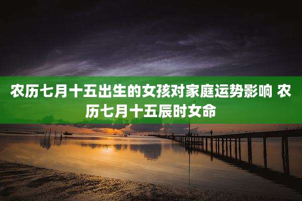 农历七月十五出生的女孩对家庭运势影响 农历七月十五辰时女命