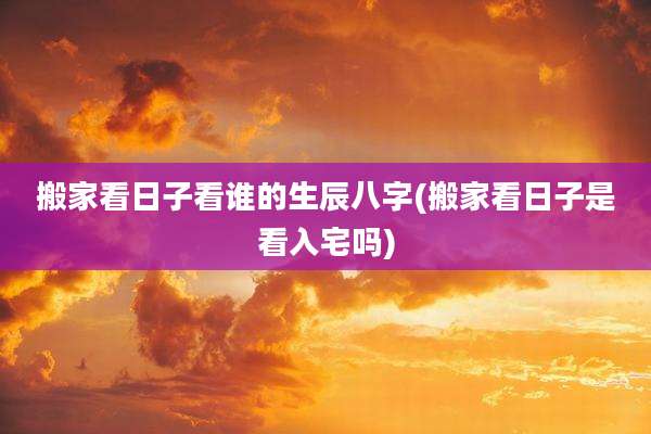 搬家看日子看谁的生辰八字(搬家看日子是看入宅吗)