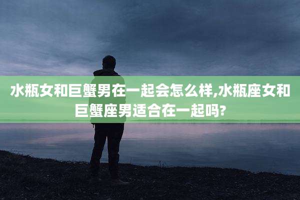 水瓶女和巨蟹男在一起会怎么样,水瓶座女和巨蟹座男适合在一起吗?