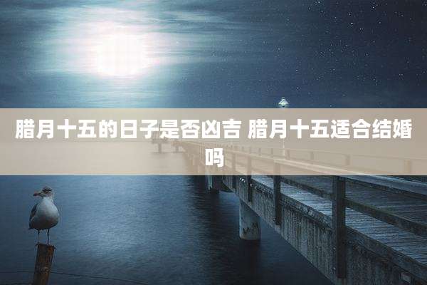 腊月十五的日子是否凶吉 腊月十五适合结婚吗