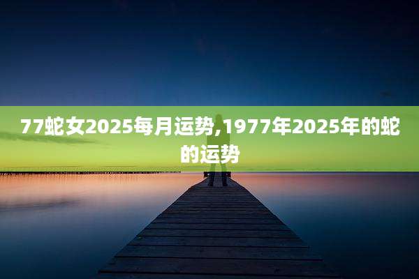 77蛇女2025每月运势,1977年2025年的蛇的运势