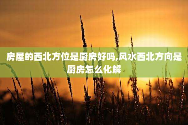 房屋的西北方位是厨房好吗,风水西北方向是厨房怎么化解