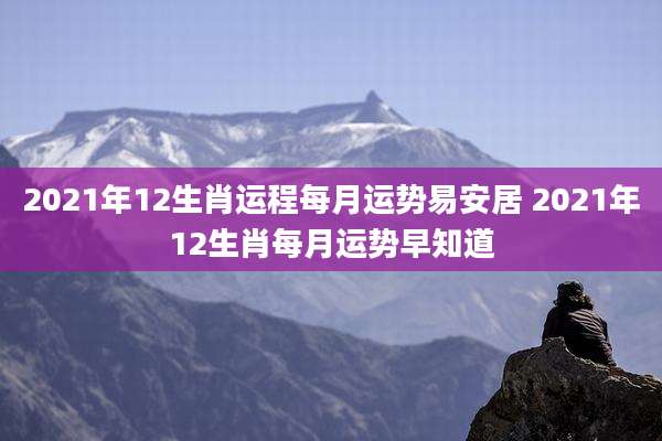 2021年12生肖运程每月运势易安居 2021年12生肖每月运势早知道