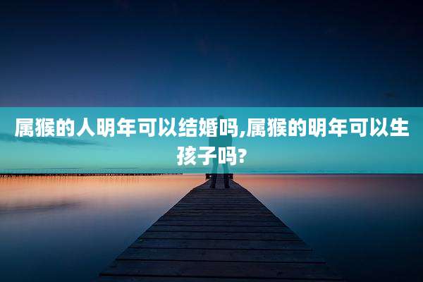 属猴的人明年可以结婚吗,属猴的明年可以生孩子吗?