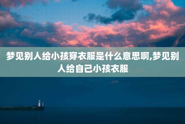 梦见别人给小孩穿衣服是什么意思啊,梦见别人给自己小孩衣服