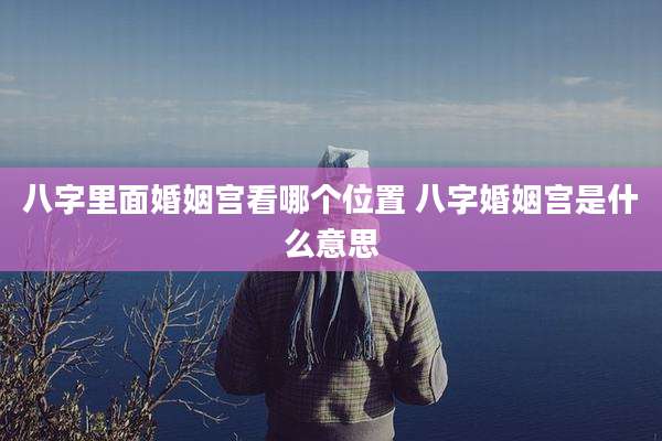 八字里面婚姻宫看哪个位置 八字婚姻宫是什么意思