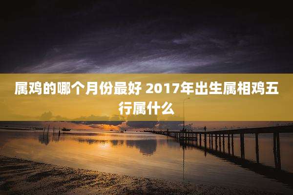 属鸡的哪个月份最好 2017年出生属相鸡五行属什么