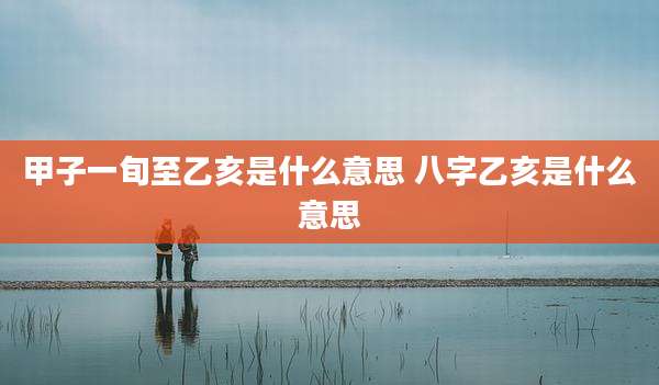 甲子一旬至乙亥是什么意思 八字乙亥是什么意思