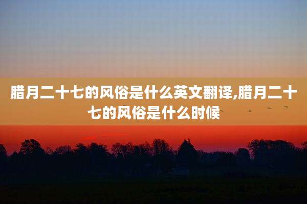 腊月二十七的风俗是什么英文翻译,腊月二十七的风俗是什么时候