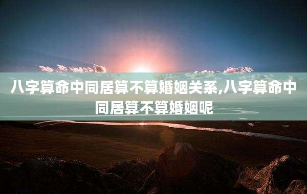 八字算命中同居算不算婚姻关系,八字算命中同居算不算婚姻呢