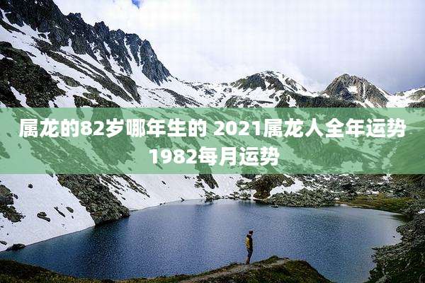 属龙的82岁哪年生的 2021属龙人全年运势1982每月运势