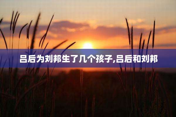 吕后为刘邦生了几个孩子,吕后和刘邦