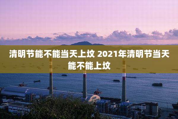 清明节能不能当天上坟 2021年清明节当天能不能上坟