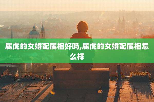 属虎的女婚配属相好吗,属虎的女婚配属相怎么样