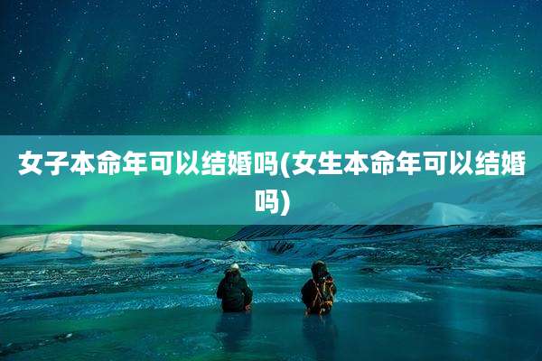 女子本命年可以结婚吗(女生本命年可以结婚吗)