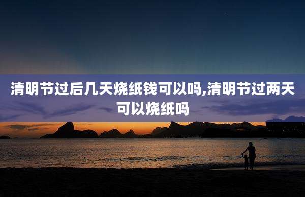 清明节过后几天烧纸钱可以吗,清明节过两天可以烧纸吗