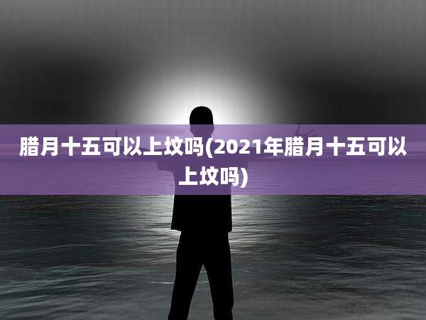 腊月十五可以上坟吗(2021年腊月十五可以上坟吗)
