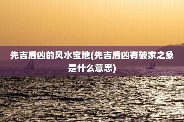先吉后凶的风水宝地(先吉后凶有破家之象是什么意思)