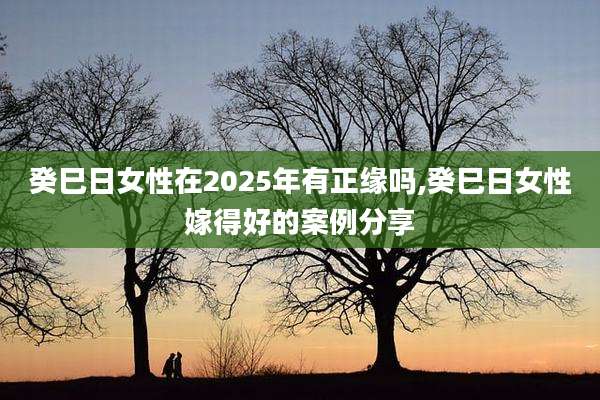 癸巳日女性在2025年有正缘吗,癸巳日女性嫁得好的案例分享