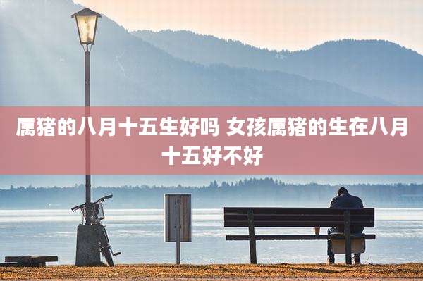 属猪的八月十五生好吗 女孩属猪的生在八月十五好不好