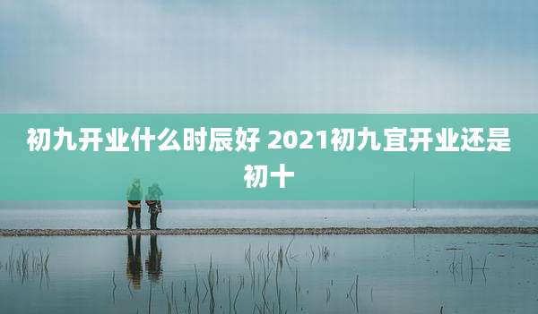 初九开业什么时辰好 2021初九宜开业还是初十