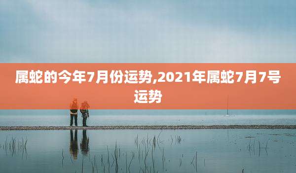 属蛇的今年7月份运势,2021年属蛇7月7号运势