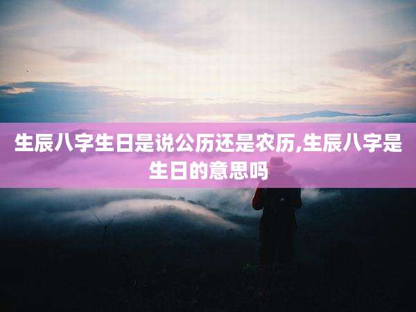 生辰八字生日是说公历还是农历,生辰八字是生日的意思吗