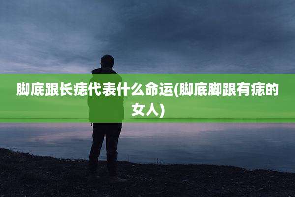 脚底跟长痣代表什么命运(脚底脚跟有痣的女人)