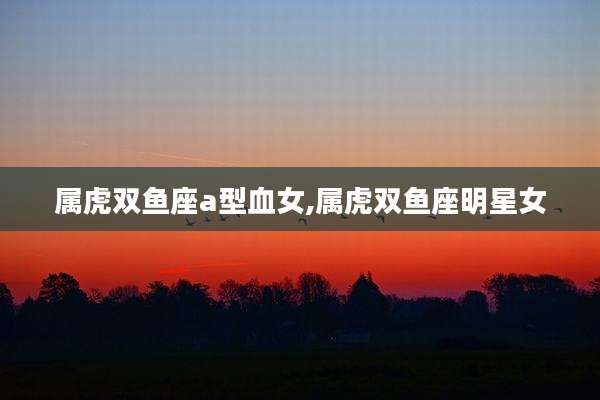 属虎双鱼座a型血女,属虎双鱼座明星女