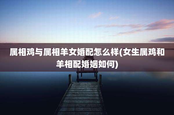 属相鸡与属相羊女婚配怎么样(女生属鸡和羊相配婚姻如何)