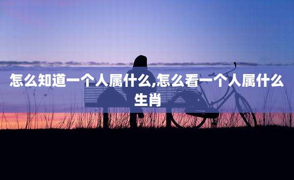 怎么知道一个人属什么,怎么看一个人属什么生肖