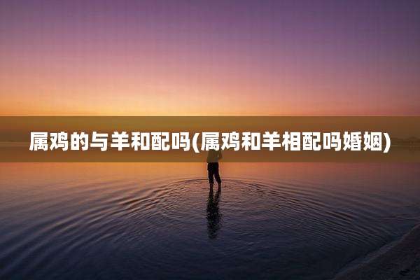 属鸡的与羊和配吗(属鸡和羊相配吗婚姻)