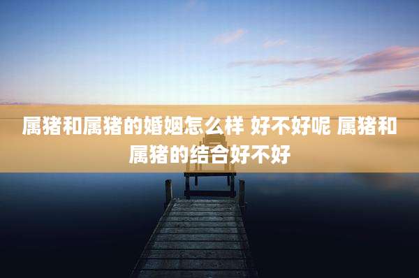 属猪和属猪的婚姻怎么样 好不好呢 属猪和属猪的结合好不好