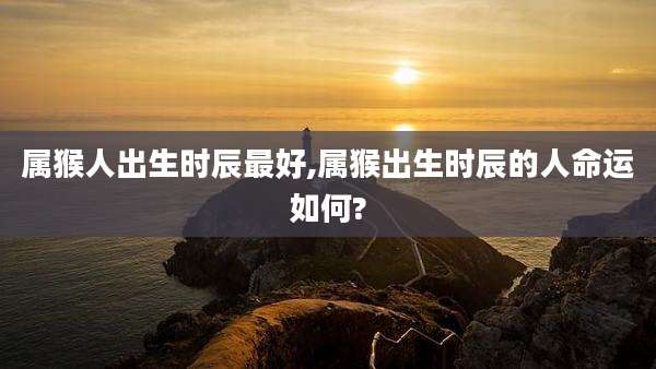 属猴人出生时辰最好,属猴出生时辰的人命运如何?
