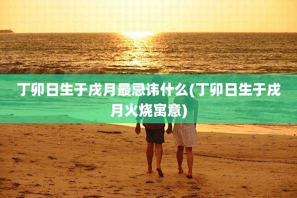 丁卯日生于戌月最忌讳什么(丁卯日生于戌月火烧寓意)