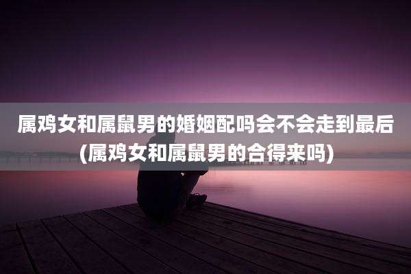 属鸡女和属鼠男的婚姻配吗会不会走到最后(属鸡女和属鼠男的合得来吗)