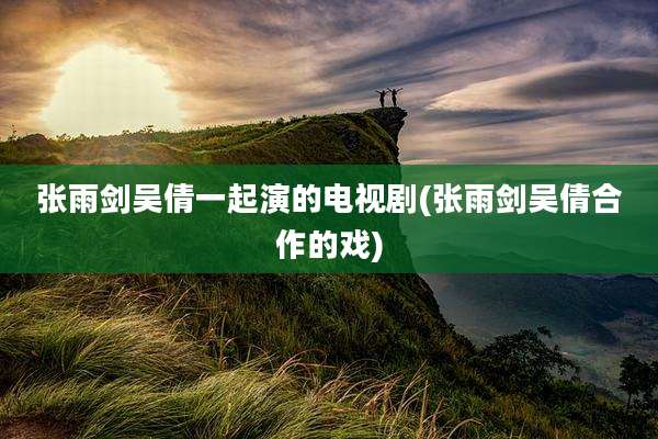 张雨剑吴倩一起演的电视剧(张雨剑吴倩合作的戏)