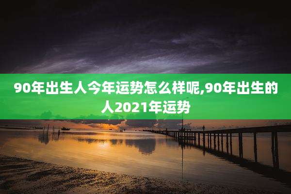 90年出生人今年运势怎么样呢,90年出生的人2021年运势