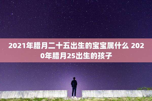 2021年腊月二十五出生的宝宝属什么 2020年腊月25出生的孩子