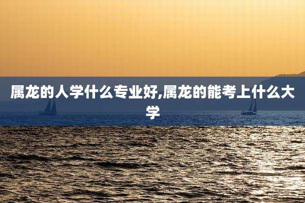 属龙的人学什么专业好,属龙的能考上什么大学