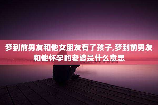 梦到前男友和他女朋友有了孩子,梦到前男友和他怀孕的老婆是什么意思