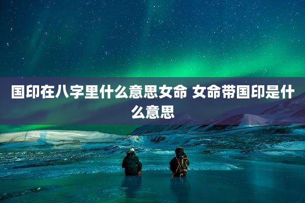 国印在八字里什么意思女命 女命带国印是什么意思