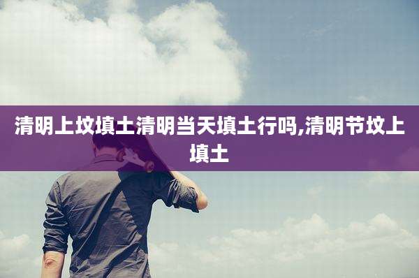 清明上坟填土清明当天填土行吗,清明节坟上填土