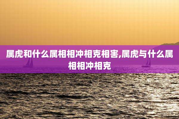 属虎和什么属相相冲相克相害,属虎与什么属相相冲相克