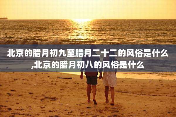 北京的腊月初九至腊月二十二的风俗是什么,北京的腊月初八的风俗是什么