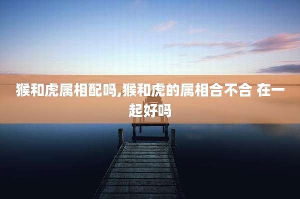 猴和虎属相配吗,猴和虎的属相合不合 在一起好吗