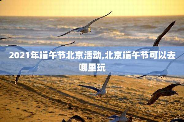 2021年端午节北京活动,北京端午节可以去哪里玩