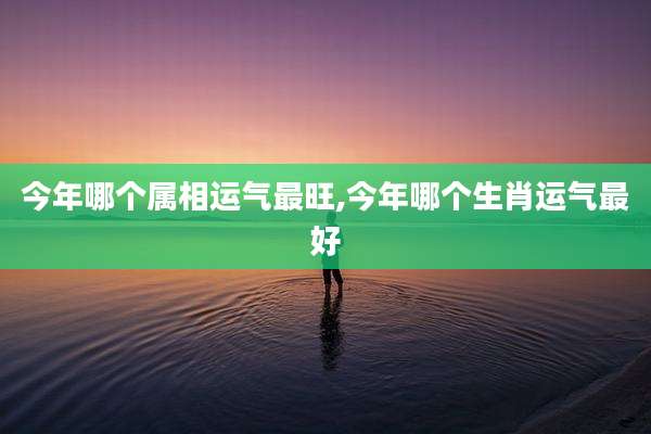 今年哪个属相运气最旺,今年哪个生肖运气最好